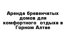 Аренда бревенчатых домов для комфортного  отдыха в Горном Алтае